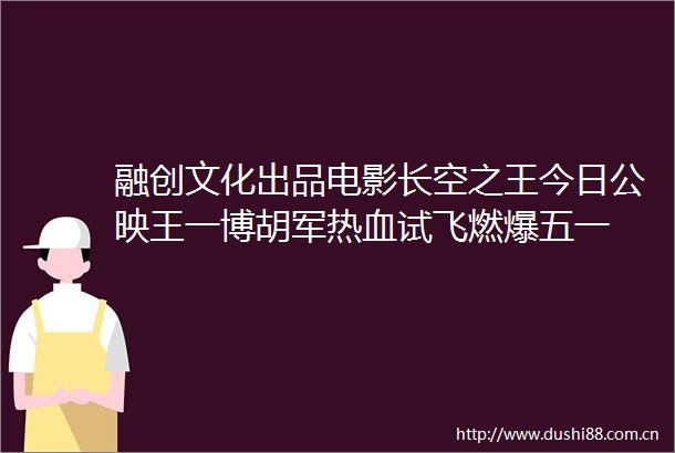 融创文化出品电影长空之王今日公映王一博胡军热血试飞燃爆五一