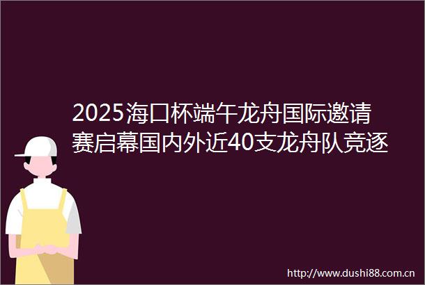 2025海口杯端午龙舟国际邀请赛启幕国内外近40支龙舟队竞逐海甸溪