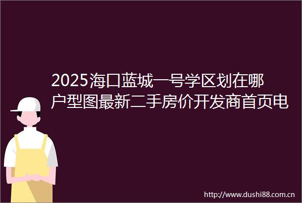 2025海口蓝城一号学区划在哪户型图最新二手房价开发商首页电话售楼处营销中心值得买吗海口二手房楼盘