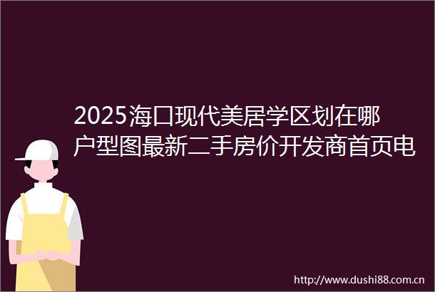 2025海口现代美居学区划在哪户型图最新二手房价开发商首页电话售楼处营销中心值得买吗海口二手房楼盘