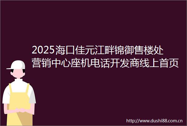 2025海口佳元江畔锦御售楼处营销中心座机电话开发商线上首页房价排行户型图海口楼盘搜狐网