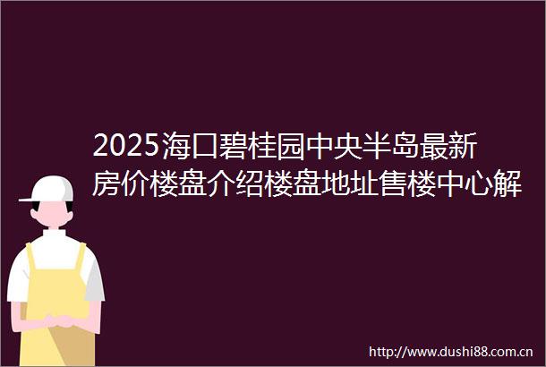 2025海口碧桂园中央半岛最新房价楼盘介绍楼盘地址售楼中心解读