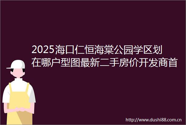 2025海口仁恒海棠公园学区划在哪户型图最新二手房价开发商首页电话售楼处营销中心值得买吗海口二手房楼盘