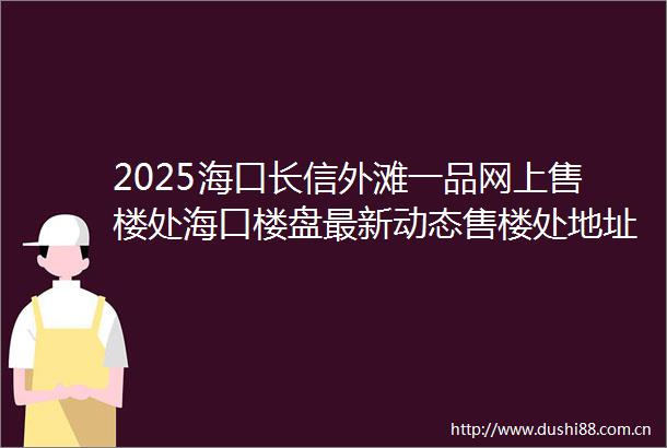 2025海口长信外滩一品网上售楼处海口楼盘最新动态售楼处地址→营销中心电话学区户型线上售楼处