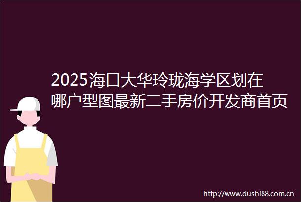 2025海口大华玲珑海学区划在哪户型图最新二手房价开发商首页电话售楼处营销中心值得买吗海口二手房楼盘