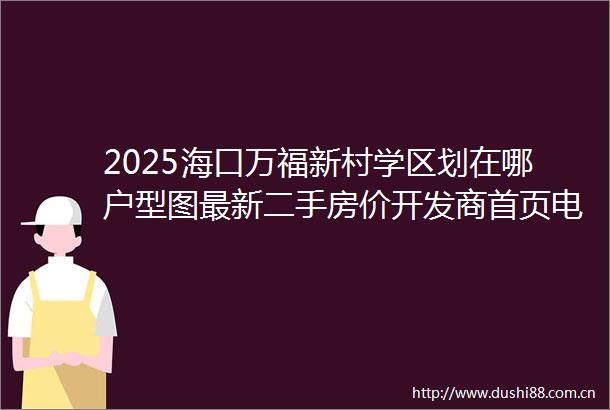 2025海口万福新村学区划在哪户型图最新二手房价开发商首页电话售楼处营销中心值得买吗海口二手房楼盘