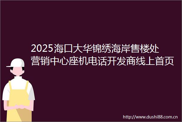 2025海口大华锦绣海岸售楼处营销中心座机电话开发商线上首页房价排行户型图海口楼盘搜狐网