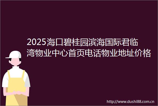 2025海口碧桂园滨海国际君临湾物业中心首页电话物业地址价格户型图详情值得买吗海口二手房