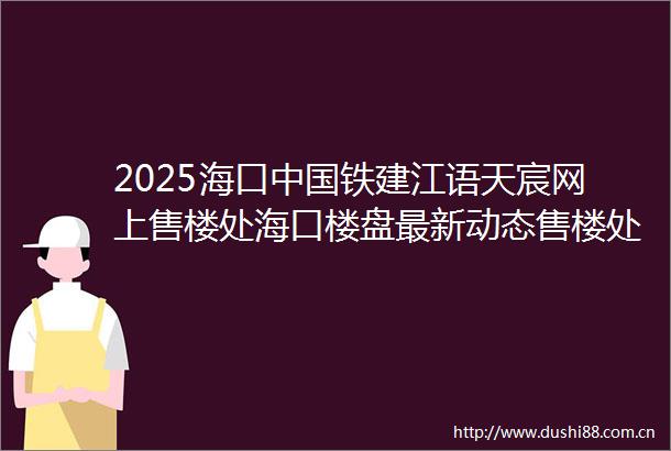 2025海口铁建江语天宸网上售楼处海口楼盘最新动态售楼处地址→营销中心电话学区户型线上售楼处