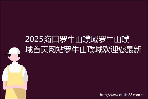 2025海口罗牛山璞域罗牛山璞域首页网站罗牛山璞域欢迎您最新楼盘详情价格户型