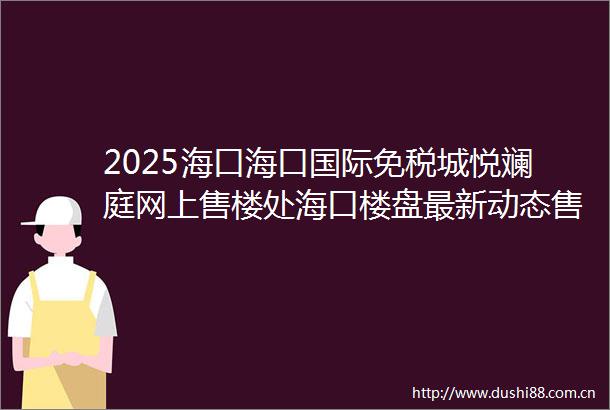 2025海口海口国际免税城悦斓庭网上售楼处海口楼盘最新动态售楼处地址→营销中心电话学区户型线上售楼处