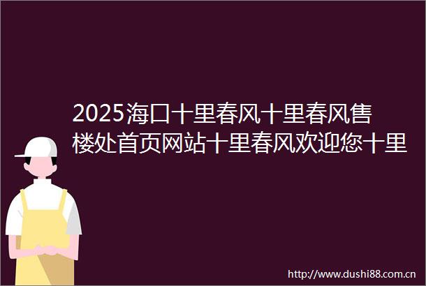2025海口十里春风十里春风售楼处首页网站十里春风欢迎您十里春风楼盘详情价格户型图