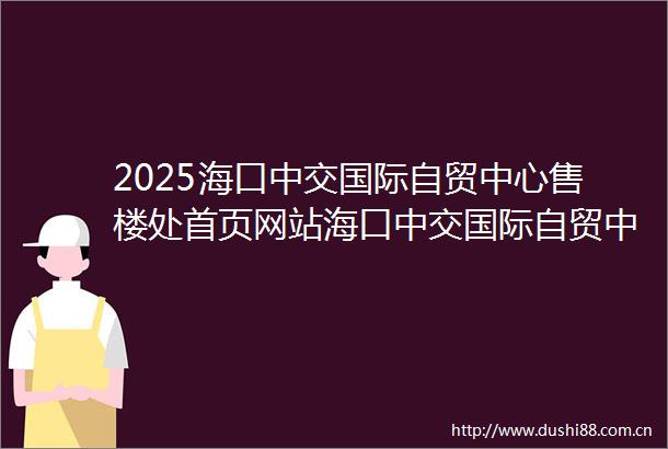 2025海口中交国际自贸中心售楼处首页网站海口中交国际自贸中心售楼中心欢迎您楼盘百科详情海口中交国际自贸中心楼盘测评
