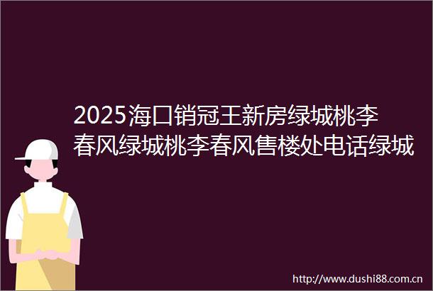 2025海口销冠王新房绿城桃李春风绿城桃李春风售楼处电话绿城预约看房楼盘详情2025最新房价户型图