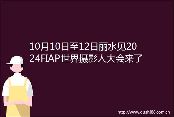 10月10日至12日丽水见2024FIAP世界摄影人大会来了亮点抢先看
