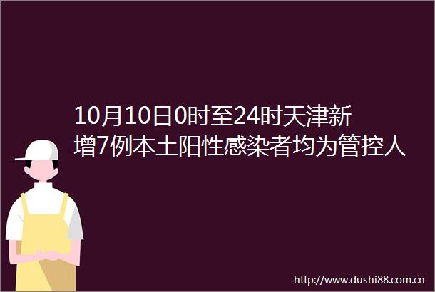 10月10日0时至24时天津新增7例本土阳性感染者均为管控人员其中3例为外省来返津人员4例为市内人员