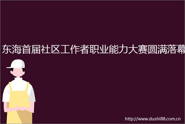 东海首届社区工作者职业能力大赛圆满落幕