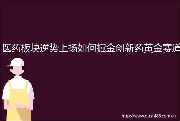 医药板块逆势上扬如何掘金创新药黄金赛道