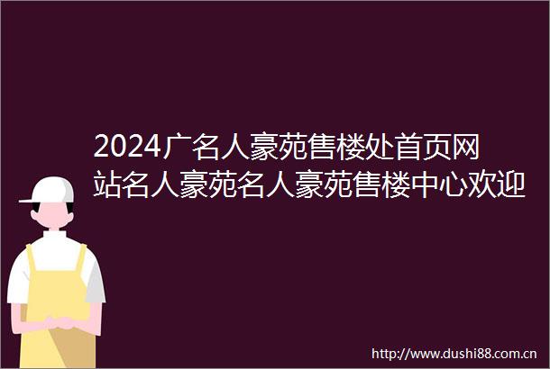 2024广名人豪苑售楼处首页网站名人豪苑名人豪苑售楼中心欢迎您楼盘详情