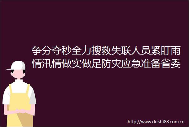 争分夺秒全力搜救失联人员紧盯雨情汛情做实做足防灾应急准备省委省召开专题会议对防汛减灾工作再安排再部署网页链接
