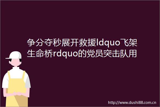 争分夺秒展开救援ldquo飞架生命桥rdquo的党员突击队用生命守护着生命