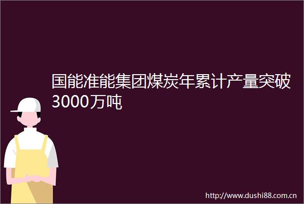 国能准能集团煤炭年累计产量突破3000万吨