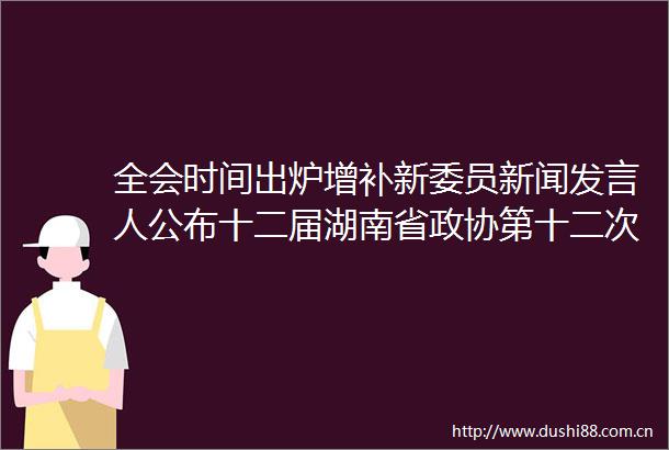 全会时间出炉增补新委员新闻发言人公布十二届湖南省政协第十二次常委会议信息量很丰富