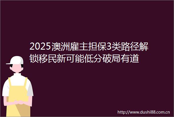 2025澳洲雇主担保3类路径解锁移民新可能低分破局有道