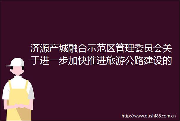 济源产城融合示范区管理委员会关于进一步加快推进旅游公路建设的实施意见