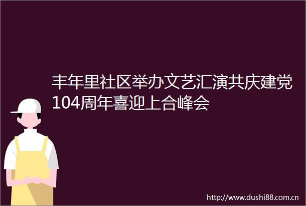 丰年里社区举办文艺汇演共庆建党104周年喜迎上合峰会