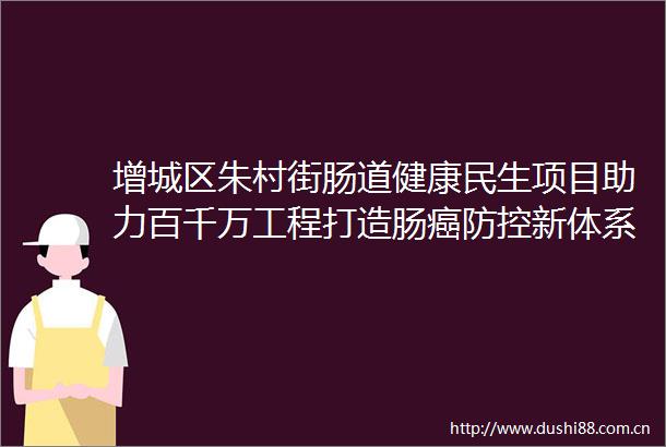 增城区朱村街肠道健康民生项目助力百千万工程打造肠癌防控新体系