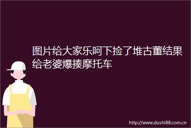 图片给大家乐呵下捡了堆古董结果给老婆爆揍摩托车