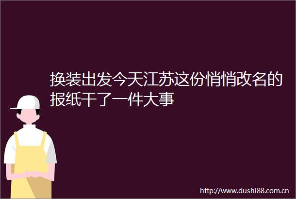 换装出发今天江苏这份悄悄改名的报纸干了一件大事