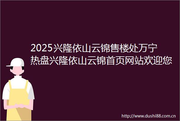 2025兴隆依山云锦售楼处万宁热盘兴隆依山云锦首页网站欢迎您兴隆依山云锦楼盘详情