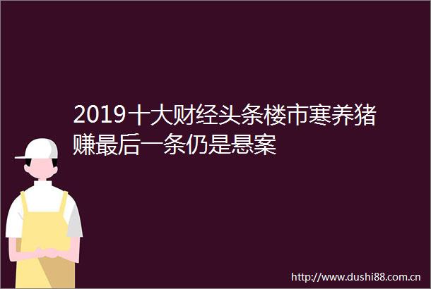 2019十大财经头条楼市寒养猪赚最后一条仍是悬案