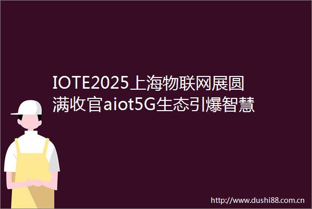 IOTE2025上海物联网展圆满收官aiot5G生态引爆智慧未来
