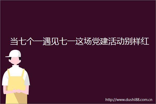 当七个一遇见七一这场党建活动别样红