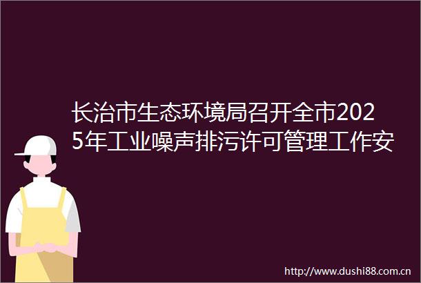 长治市生态环境局召开全市2025年工业噪声排污许可管理工作安排暨培训会议
