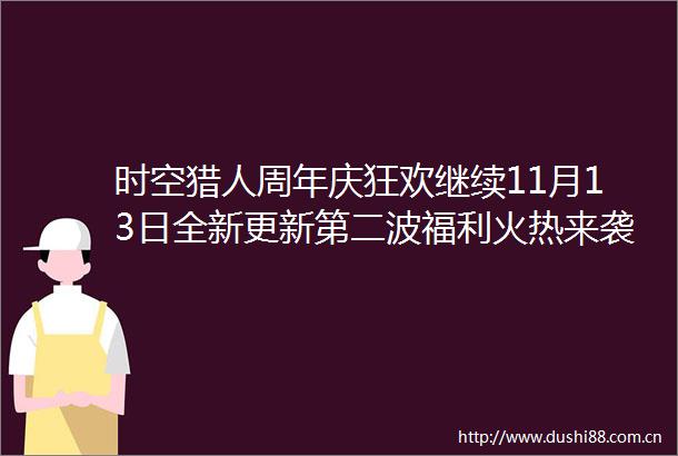 时空猎人周年庆狂欢继续11月13日全新更新第二波福利火热来袭