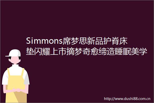 Simmons席梦思新品护脊床垫闪耀上市摘梦奇愈缔造睡眠美学新高度
