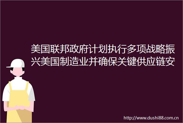 美国联邦计划执行多项战略振兴美国制造业并确保关键供应链安全