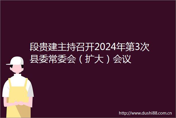 段贵建主持召开2024年第3次县委常委会（扩大）会议