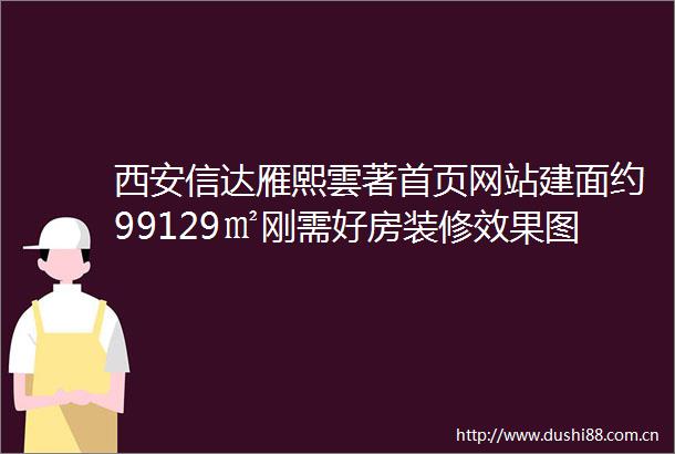西安信达雁熙雲著首页网站建面约99129㎡刚需好房装修效果图热搜盘