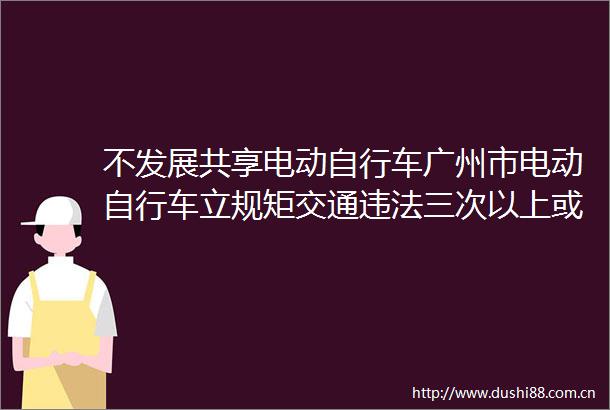 不发展共享电动自行车广州市电动自行车立规矩交通三次以上或被扣车一年十次以上或影响征信