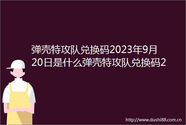 弹壳特攻队兑换码2023年9月20日是什么弹壳特攻队兑换码2023年9月20日推荐