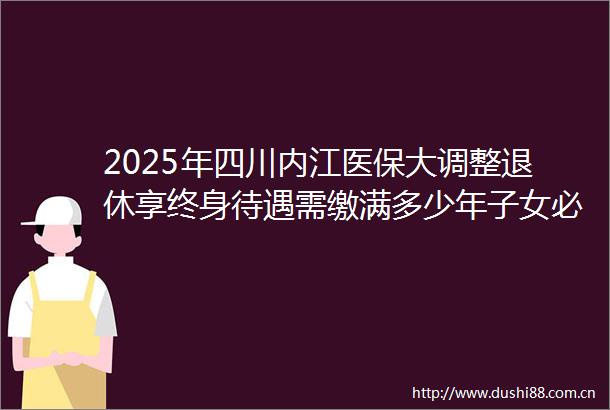2025年四川内江医保大调整退休享终身待遇需缴满多少年子女必看（20250618）