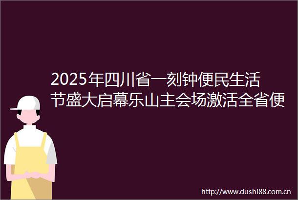 2025年四川省一刻钟便民生活节盛大启幕乐山主会场激活全省便民消费新势能