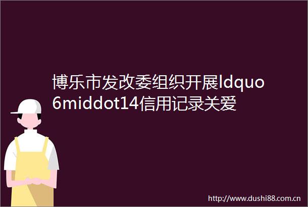 博乐市发改委组织开展ldquo6middot14信用记录关爱日rdquo主题宣传活动