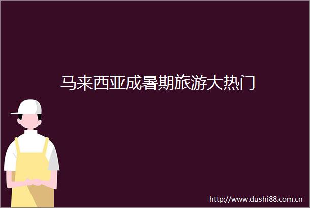 马来西亚成暑期旅游大热门