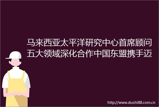 马来西亚太平洋研究中心首席顾问五大领域深化合作东盟携手迈向可持续未来